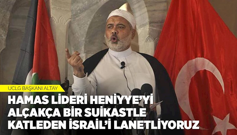 UCLG BAŞKANI ALTAY: “HAMAS LİDERİ HENİYYE’Yİ ALÇAKÇA BİR SUİKASTLE KATLEDEN İSRAİL’İ LANETLİYORUZ”
