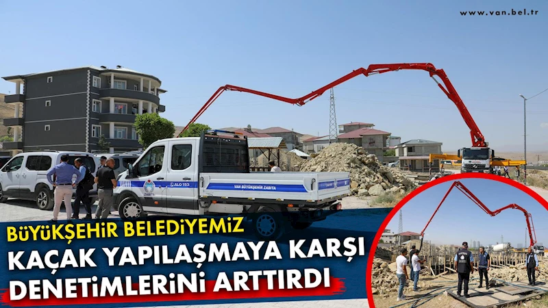 VAN BÜYÜKŞEHİR BELEDİYESİ KAÇAK YAPILAŞMAYA KARŞI DENETİMLERİNİ ARTTIRDI